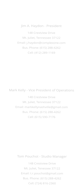 Mark Kelly - Vice President of Operations 148 Crestview Drive Mt. Juliet, Tennessee 37122 Email: markkellynashville@gmail.com Bus. Phone: (615) 288-4262 Cell: (615) 590-7176  Jim A. Haydon - President 148 Crestview Drive Mt. Juliet, Tennessee 37122 Email: j.haydon@complexone.com Bus. Phone: (615) 288-4262 Cell: (412) 289-1169  Tom Pouchot - Studio Manager 148 Crestview Drive Mt. Juliet, Tenessee 37122 Email: t.r.pouchot@gmail.com Bus. Phone: (615) 288-4262 Cell: (724) 816-2360