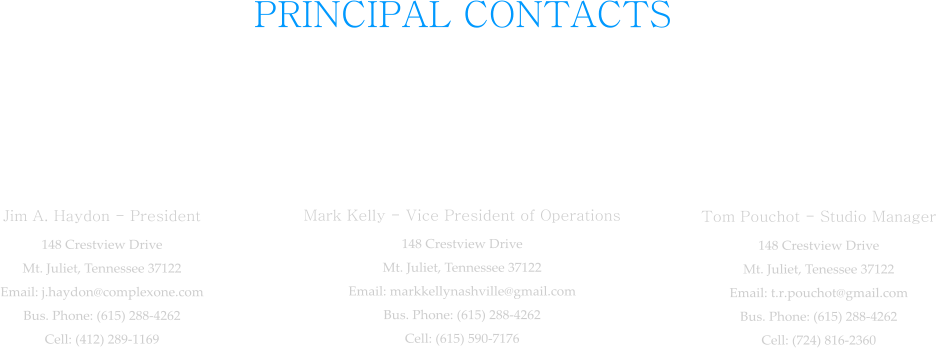 PRINCIPAL CONTACTS  Jim A. Haydon - President 148 Crestview Drive Mt. Juliet, Tennessee 37122 Email: j.haydon@complexone.com Bus. Phone: (615) 288-4262 Cell: (412) 289-1169  Mark Kelly - Vice President of Operations 148 Crestview Drive Mt. Juliet, Tennessee 37122 Email: markkellynashville@gmail.com Bus. Phone: (615) 288-4262 Cell: (615) 590-7176  Tom Pouchot - Studio Manager 148 Crestview Drive Mt. Juliet, Tenessee 37122 Email: t.r.pouchot@gmail.com Bus. Phone: (615) 288-4262 Cell: (724) 816-2360